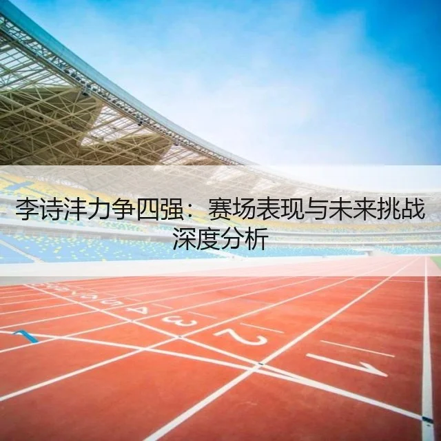 李诗沣力争四强：赛场表现与未来挑战深度分析