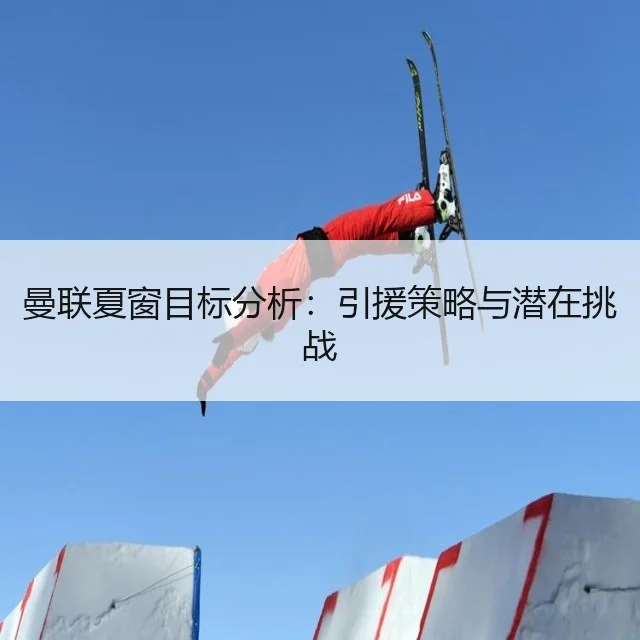 曼联夏窗目标分析:引援策略与潜在挑战
