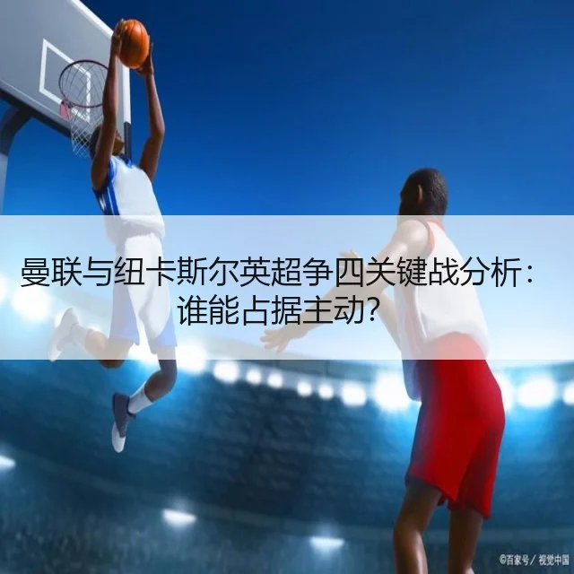 曼联与纽卡斯尔英超争四关键战分析：谁能占据主动？