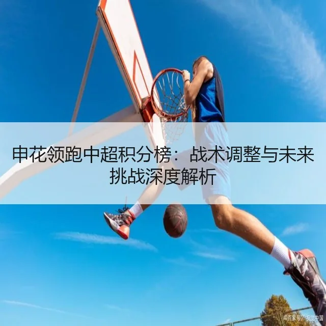 申花领跑中超积分榜：战术调整与未来挑战深度解析
